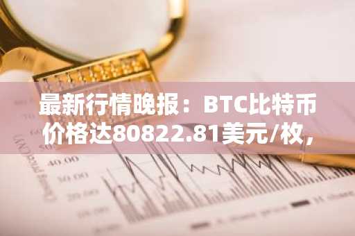 最新行情晚报：BTC比特币价格达80822.81美元/枚，日内跌幅-1.03%