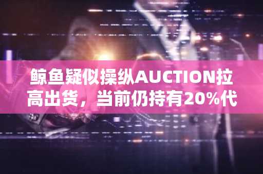 鲸鱼疑似操纵AUCTION拉高出货，当前仍持有20%代币总量