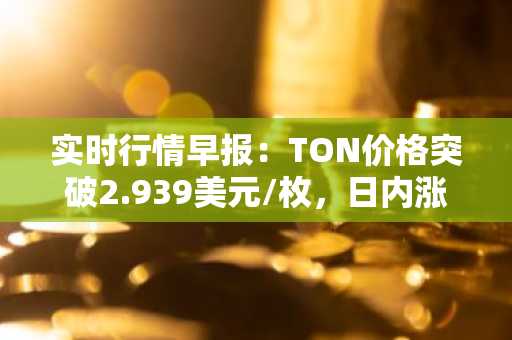 实时行情早报：TON价格突破2.939美元/枚，日内涨2.01%