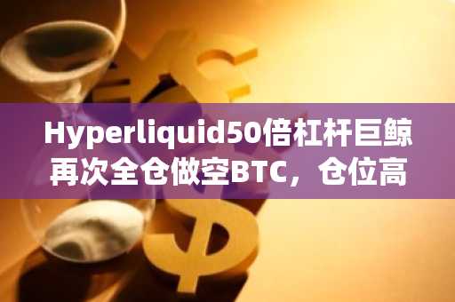 Hyperliquid50倍杠杆巨鲸再次全仓做空BTC，仓位高达5.2亿美元