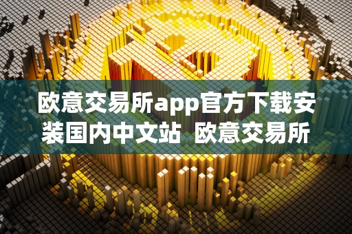 欧意交易所app官方下载安装国内中文站  欧意交易所app官方下载安装国内中文站及欧意交易所正规吗