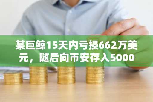 某巨鲸15天内亏损662万美元，随后向币安存入5000枚ETH