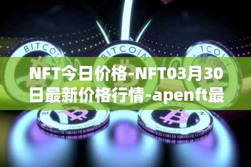NFT今日价格-NFT03月30日最新价格行情-apenft最新走势消息