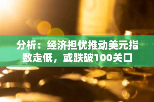 分析：经济担忧推动美元指数走低，或跌破100关口