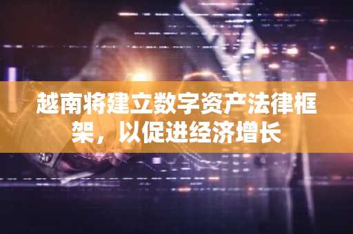 越南将建立数字资产法律框架，以促进经济增长