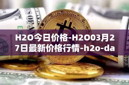 H2O今日价格-H2O03月27日最新价格行情-h2o-dao最新走势消息