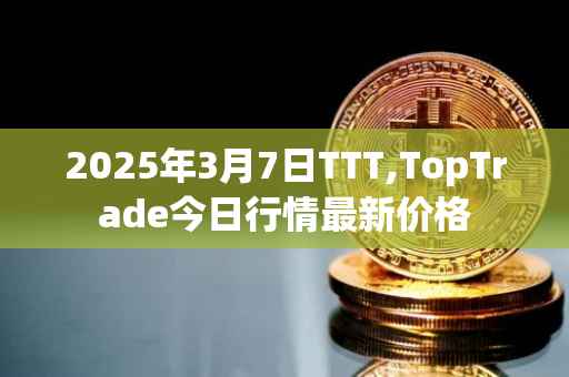 2025年3月7日TTT,TopTrade今日行情最新价格