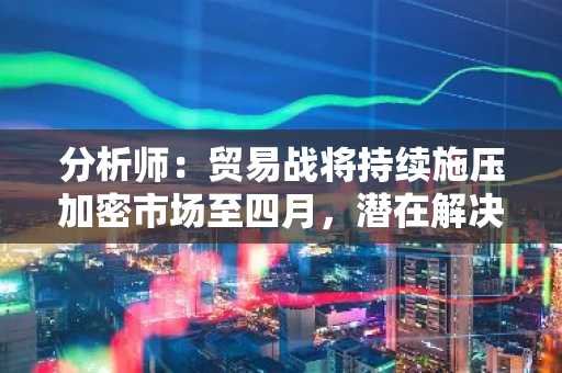 分析师：贸易战将持续施压加密市场至四月，潜在解决方案或带来下一个重大催化剂