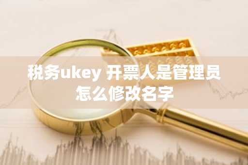 税务ukey 开票人是管理员怎么修改名字