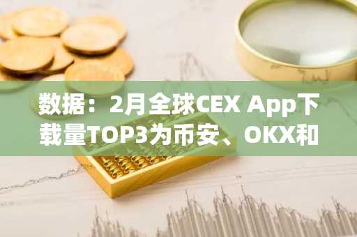 数据：2月全球CEX App下载量TOP3为币安、OKX和Bitget