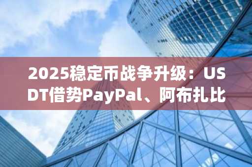 2025稳定币战争升级：USDT借势PayPal、阿布扎比资本，能否稳坐王座？