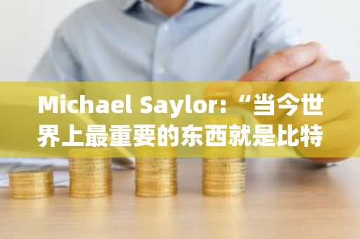 Michael Saylor:“当今世界上最重要的东西就是比特币。”