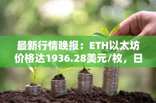 最新行情晚报：ETH以太坊价格达1936.28美元/枚，日内涨幅1.02%