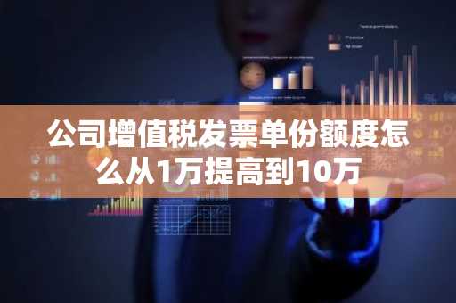 公司增值税发票单份额度怎么从1万提高到10万