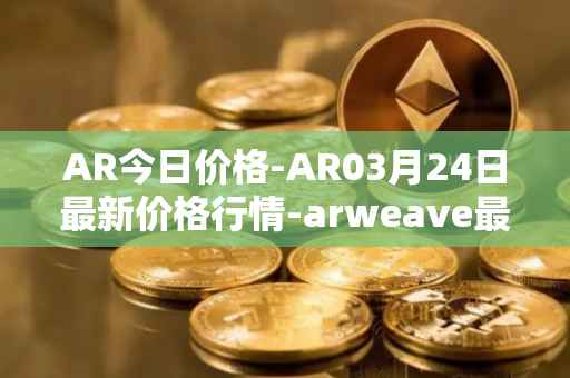 AR今日价格-AR03月24日最新价格行情-arweave最新走势消息