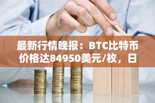 最新行情晚报：BTC比特币价格达84950美元/枚，日内涨幅1.01%