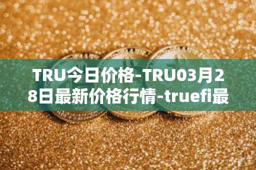 TRU今日价格-TRU03月28日最新价格行情-truefi最新走势消息