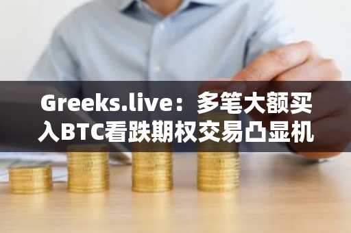 Greeks.live：多笔大额买入BTC看跌期权交易凸显机构投资者在积极对冲下行风险