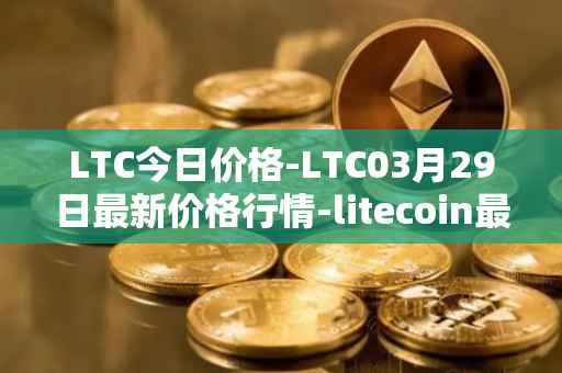 LTC今日价格-LTC03月29日最新价格行情-litecoin最新走势消息