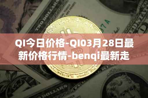 QI今日价格-QI03月28日最新价格行情-benqi最新走势消息