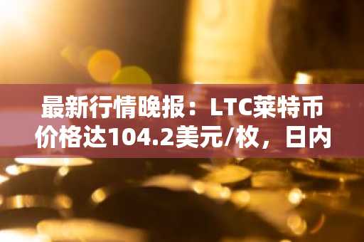 最新行情晚报：LTC莱特币价格达104.2美元/枚，日内涨幅3.01%