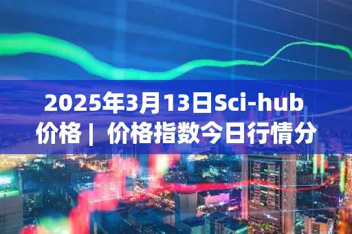 2025年3月13日Sci-hub 价格 | 价格指数今日行情分享