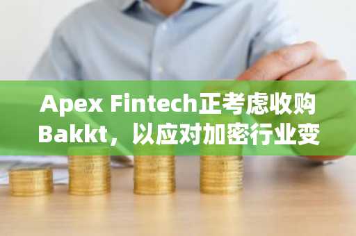 Apex Fintech正考虑收购Bakkt，以应对加密行业变革