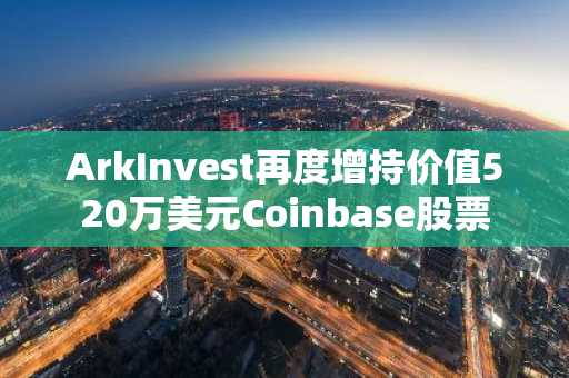 ArkInvest再度增持价值520万美元Coinbase股票