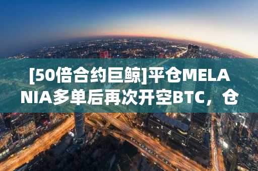 [50倍合约巨鲸]平仓MELANIA多单后再次开空BTC，仓位价值2762万美元