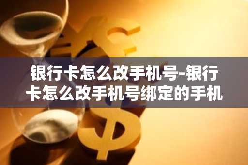 银行卡怎么改手机号-银行卡怎么改手机号绑定的手机号