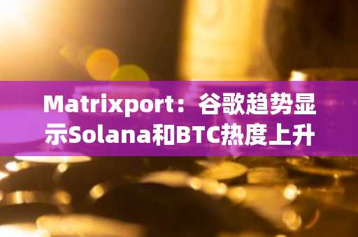 Matrixport：谷歌趋势显示Solana和BTC热度上升，ETH和Memecoin关注度接近历史最低点