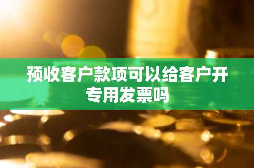 预收客户款项可以给客户开专用发票吗