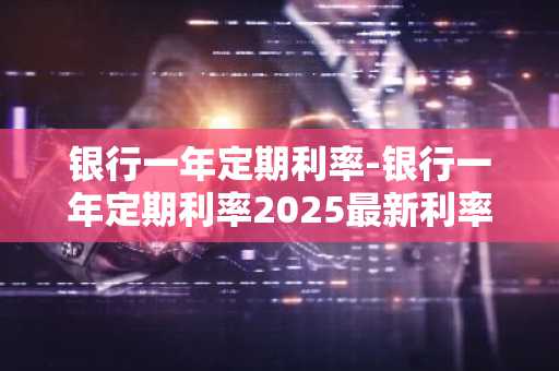 银行一年定期利率-银行一年定期利率2025最新利率