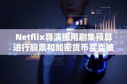 Netflix导演挪用剧集预算进行股票和加密货币买卖被控犯有欺诈罪并被捕