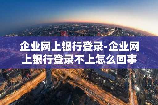 企业网上银行登录-企业网上银行登录不上怎么回事