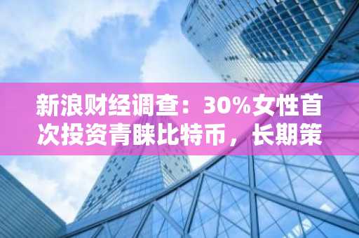 新浪财经调查：30%女性首次投资青睐比特币，长期策略或将重塑加密货币市场