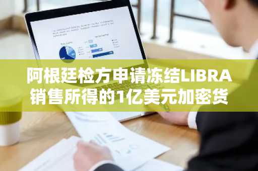 阿根廷检方申请冻结LIBRA销售所得的1亿美元加密货币