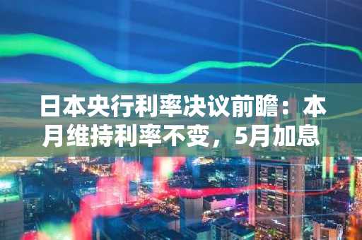 日本央行利率决议前瞻：本月维持利率不变，5月加息预期升温