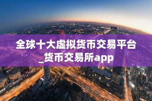 全球十大虚拟货币交易平台_货币交易所app