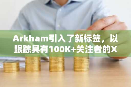 Arkham引入了新标签，以跟踪具有100K 关注者的X影响者的加密钱包