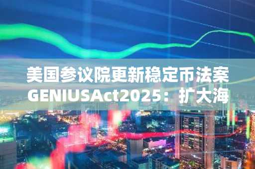 美国参议院更新稳定币法案GENIUSAct2025：扩大海外司法管辖区支付稳定币互惠条款