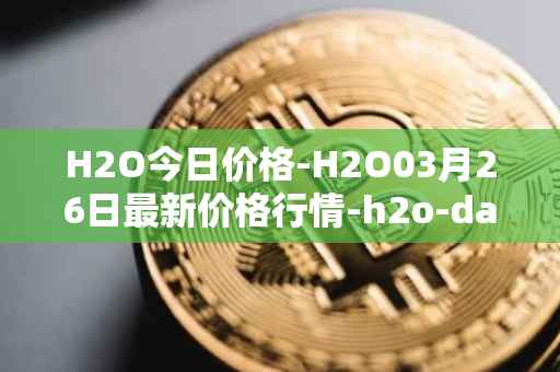 H2O今日价格-H2O03月26日最新价格行情-h2o-dao最新走势消息