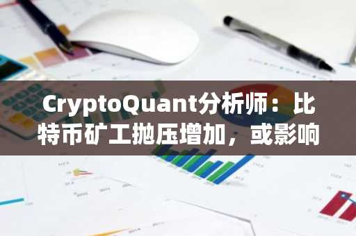 CryptoQuant分析师：比特币矿工抛压增加，或影响市场流动性