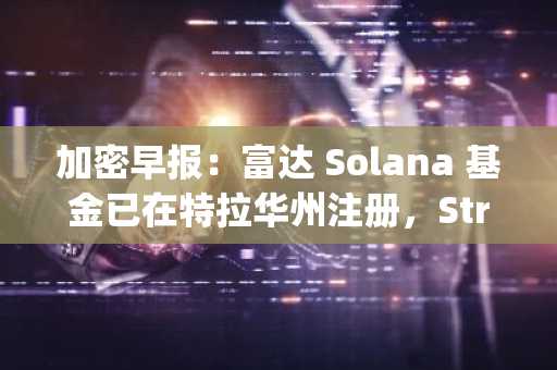 加密早报：富达 Solana 基金已在特拉华州注册，Strategy 扩大永续优先股发行规模