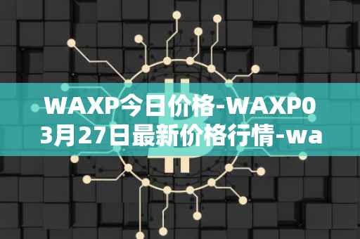 WAXP今日价格-WAXP03月27日最新价格行情-wax最新走势消息