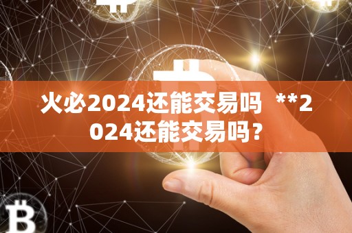 火必2024还能交易吗  **2024还能交易吗？