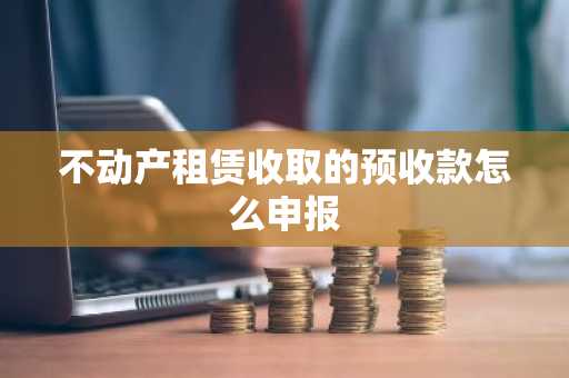 不动产租赁收取的预收款怎么申报