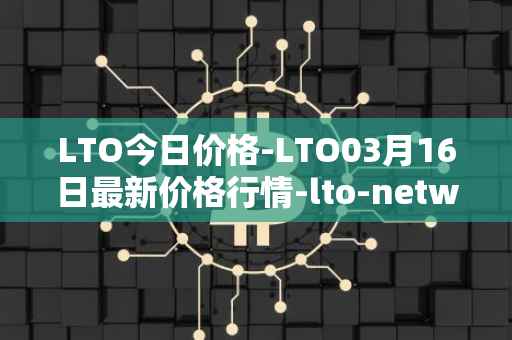 LTO今日价格-LTO03月16日最新价格行情-lto-network最新走势消息