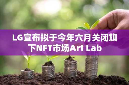 LG宣布拟于今年六月关闭旗下NFT市场Art Lab