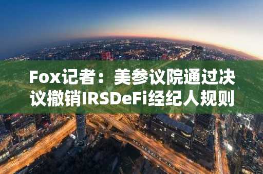 Fox记者：美参议院通过决议撤销IRSDeFi经纪人规则，已提交众议院审议